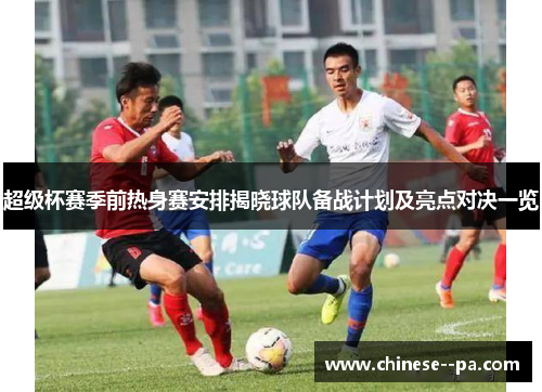 超级杯赛季前热身赛安排揭晓球队备战计划及亮点对决一览