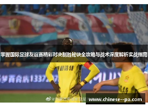 掌握国际足球友谊赛精彩对决制胜秘诀全攻略与战术深度解析实战指南 掌握国际足球友谊赛精彩对决制胜秘诀全攻略与战术深度解析实战指南