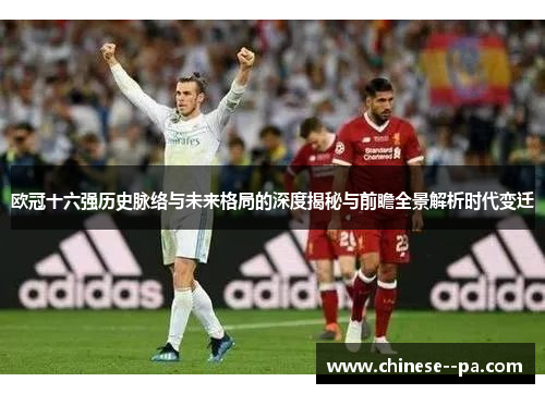 欧冠十六强历史脉络与未来格局的深度揭秘与前瞻全景解析时代变迁